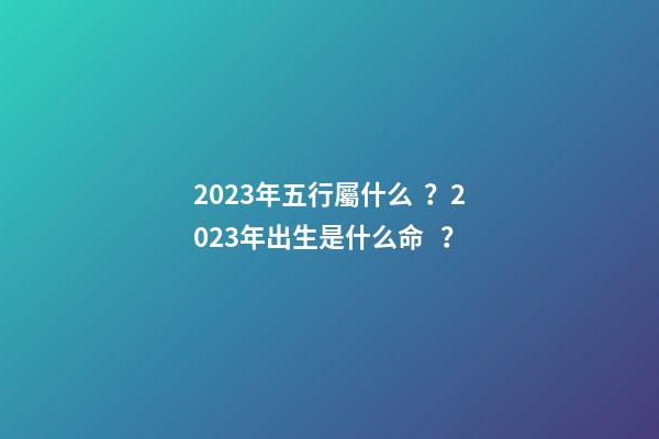 2023年五行屬什么？2023年出生是什么命？